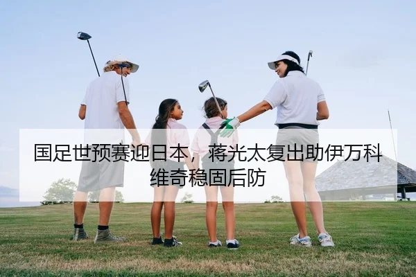 国足世预赛迎日本，蒋光太复出助伊万科维奇稳固后防